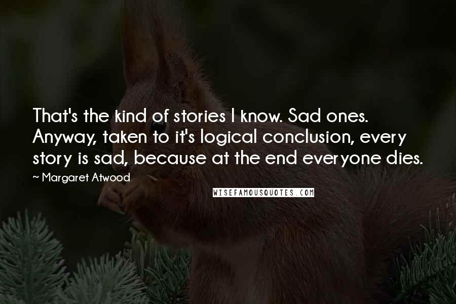 Margaret Atwood Quotes: That's the kind of stories I know. Sad ones. Anyway, taken to it's logical conclusion, every story is sad, because at the end everyone dies.