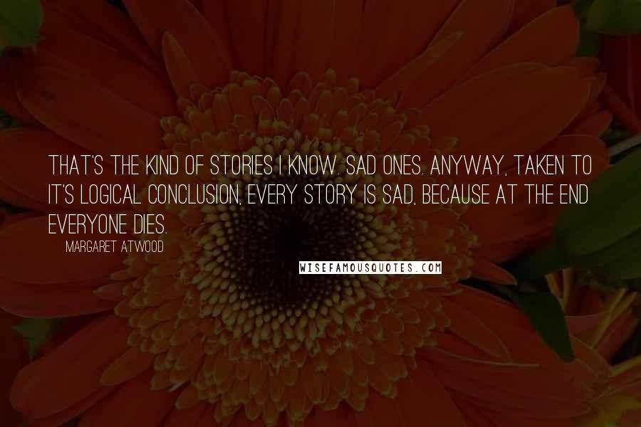 Margaret Atwood Quotes: That's the kind of stories I know. Sad ones. Anyway, taken to it's logical conclusion, every story is sad, because at the end everyone dies.