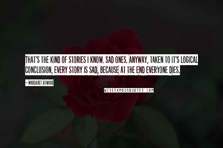 Margaret Atwood Quotes: That's the kind of stories I know. Sad ones. Anyway, taken to it's logical conclusion, every story is sad, because at the end everyone dies.