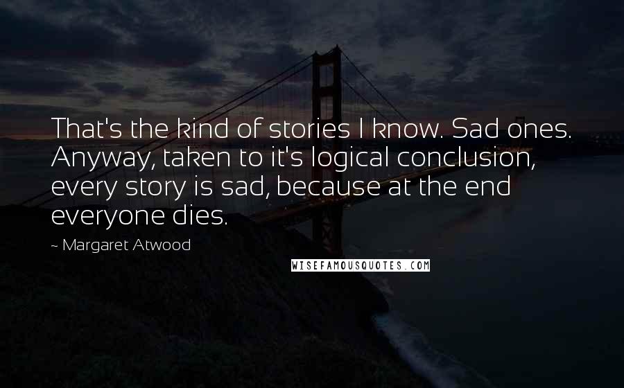 Margaret Atwood Quotes: That's the kind of stories I know. Sad ones. Anyway, taken to it's logical conclusion, every story is sad, because at the end everyone dies.