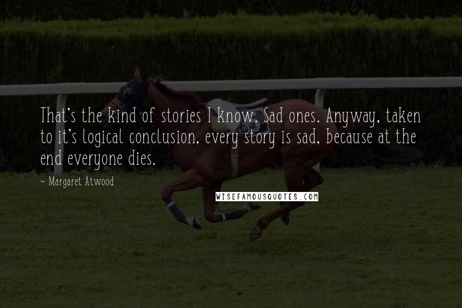 Margaret Atwood Quotes: That's the kind of stories I know. Sad ones. Anyway, taken to it's logical conclusion, every story is sad, because at the end everyone dies.
