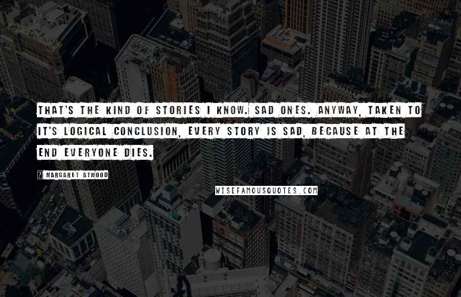 Margaret Atwood Quotes: That's the kind of stories I know. Sad ones. Anyway, taken to it's logical conclusion, every story is sad, because at the end everyone dies.