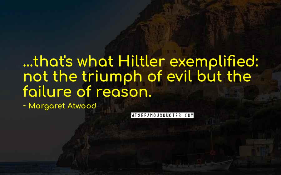 Margaret Atwood Quotes: ...that's what Hiltler exemplified: not the triumph of evil but the failure of reason.