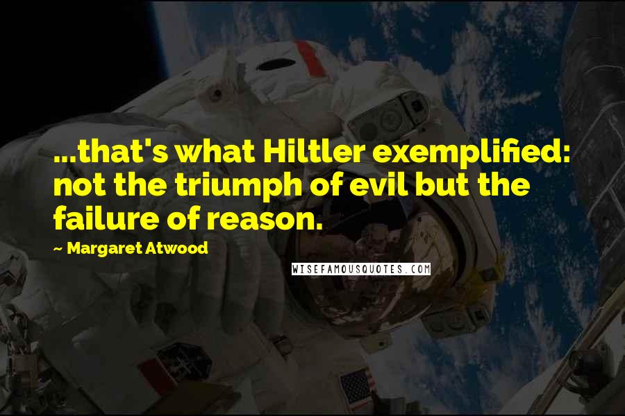 Margaret Atwood Quotes: ...that's what Hiltler exemplified: not the triumph of evil but the failure of reason.