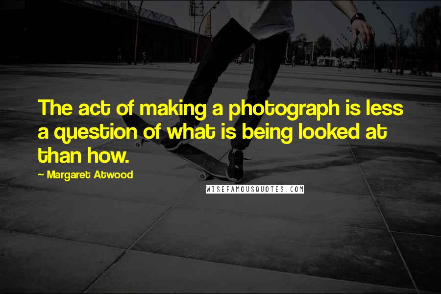 Margaret Atwood Quotes: The act of making a photograph is less a question of what is being looked at than how.