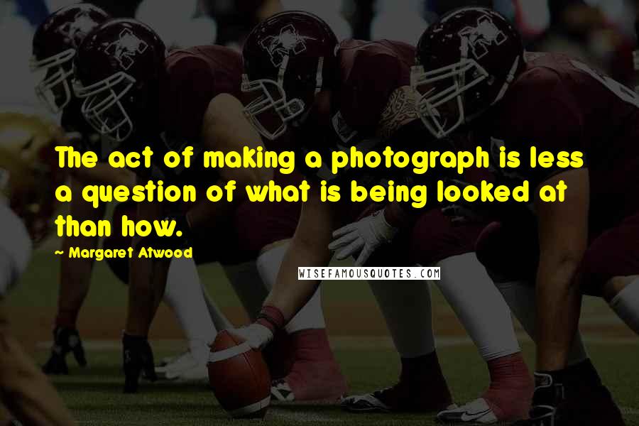 Margaret Atwood Quotes: The act of making a photograph is less a question of what is being looked at than how.