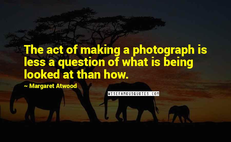 Margaret Atwood Quotes: The act of making a photograph is less a question of what is being looked at than how.