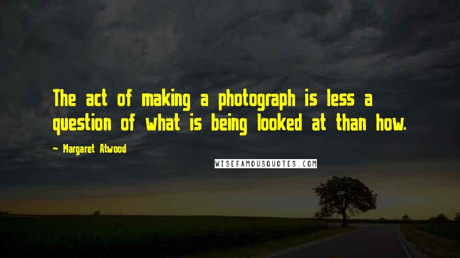 Margaret Atwood Quotes: The act of making a photograph is less a question of what is being looked at than how.