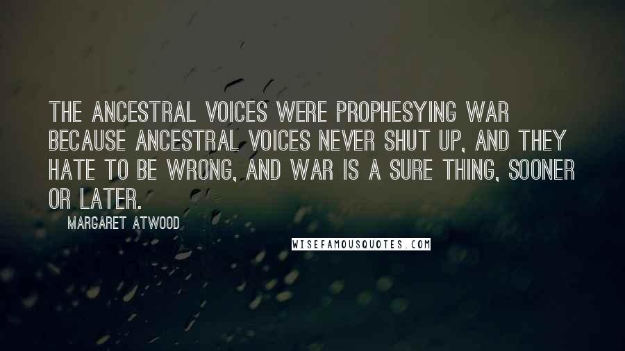 Margaret Atwood Quotes: The ancestral voices were prophesying war because ancestral voices never shut up, and they hate to be wrong, and war is a sure thing, sooner or later.