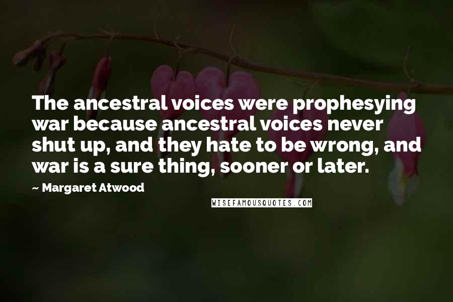 Margaret Atwood Quotes: The ancestral voices were prophesying war because ancestral voices never shut up, and they hate to be wrong, and war is a sure thing, sooner or later.