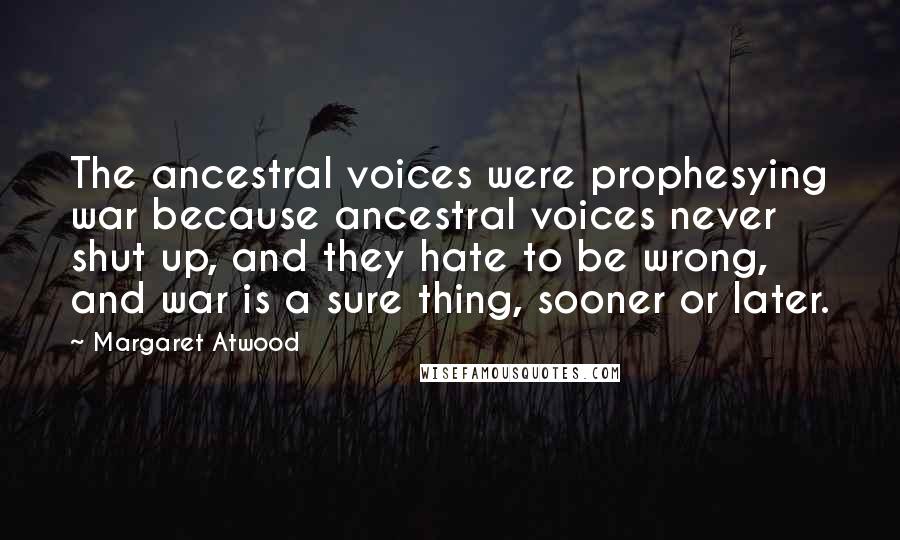 Margaret Atwood Quotes: The ancestral voices were prophesying war because ancestral voices never shut up, and they hate to be wrong, and war is a sure thing, sooner or later.