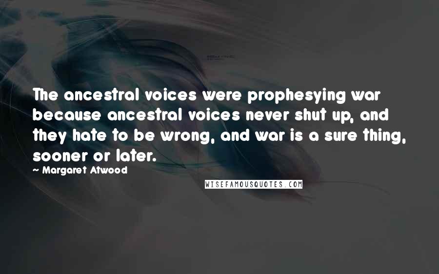 Margaret Atwood Quotes: The ancestral voices were prophesying war because ancestral voices never shut up, and they hate to be wrong, and war is a sure thing, sooner or later.