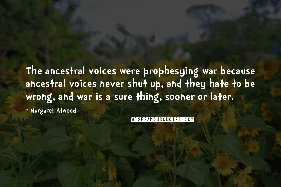 Margaret Atwood Quotes: The ancestral voices were prophesying war because ancestral voices never shut up, and they hate to be wrong, and war is a sure thing, sooner or later.