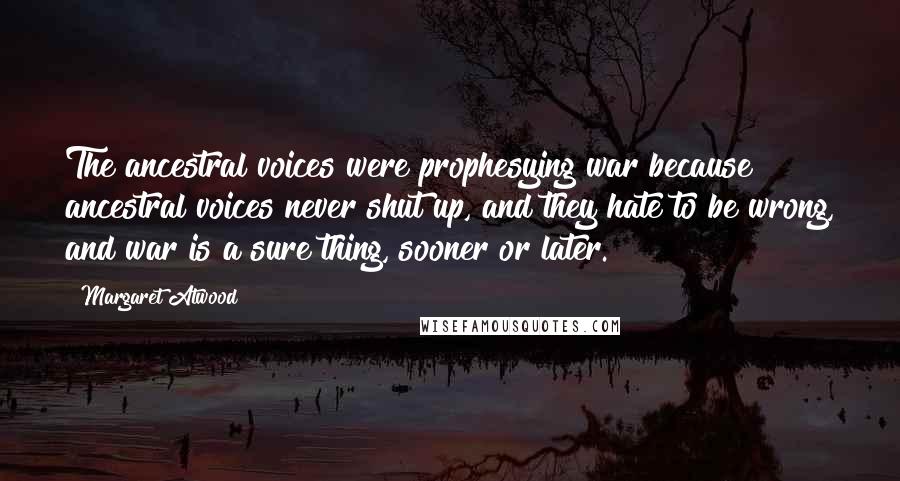 Margaret Atwood Quotes: The ancestral voices were prophesying war because ancestral voices never shut up, and they hate to be wrong, and war is a sure thing, sooner or later.