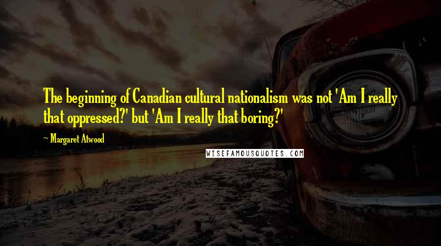 Margaret Atwood Quotes: The beginning of Canadian cultural nationalism was not 'Am I really that oppressed?' but 'Am I really that boring?'