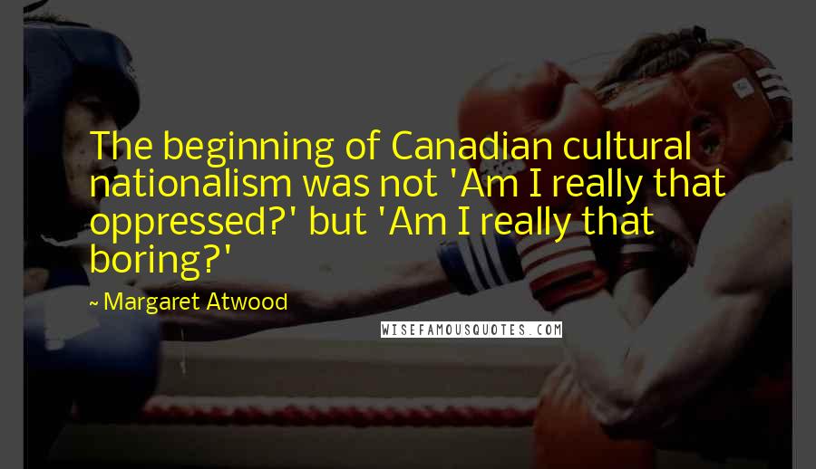 Margaret Atwood Quotes: The beginning of Canadian cultural nationalism was not 'Am I really that oppressed?' but 'Am I really that boring?'
