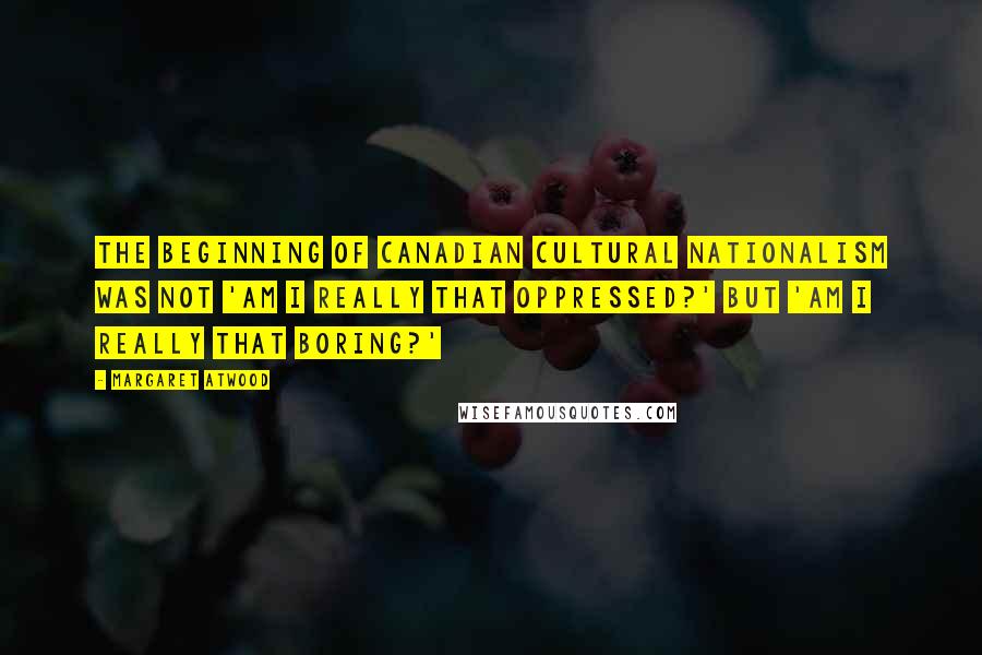 Margaret Atwood Quotes: The beginning of Canadian cultural nationalism was not 'Am I really that oppressed?' but 'Am I really that boring?'