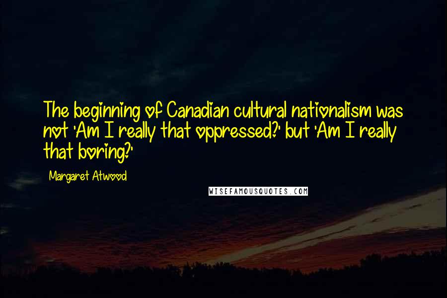Margaret Atwood Quotes: The beginning of Canadian cultural nationalism was not 'Am I really that oppressed?' but 'Am I really that boring?'