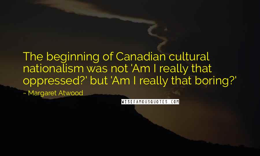 Margaret Atwood Quotes: The beginning of Canadian cultural nationalism was not 'Am I really that oppressed?' but 'Am I really that boring?'