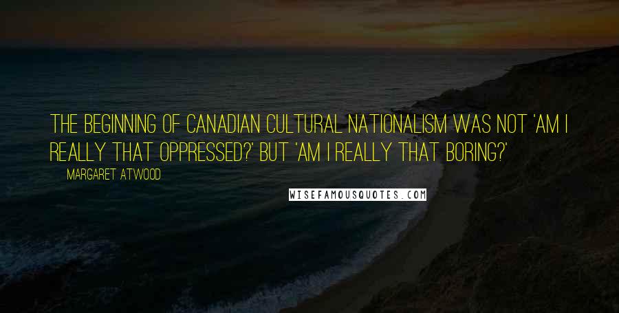 Margaret Atwood Quotes: The beginning of Canadian cultural nationalism was not 'Am I really that oppressed?' but 'Am I really that boring?'