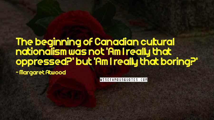 Margaret Atwood Quotes: The beginning of Canadian cultural nationalism was not 'Am I really that oppressed?' but 'Am I really that boring?'
