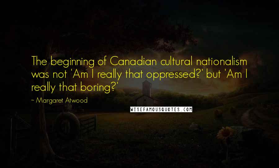 Margaret Atwood Quotes: The beginning of Canadian cultural nationalism was not 'Am I really that oppressed?' but 'Am I really that boring?'