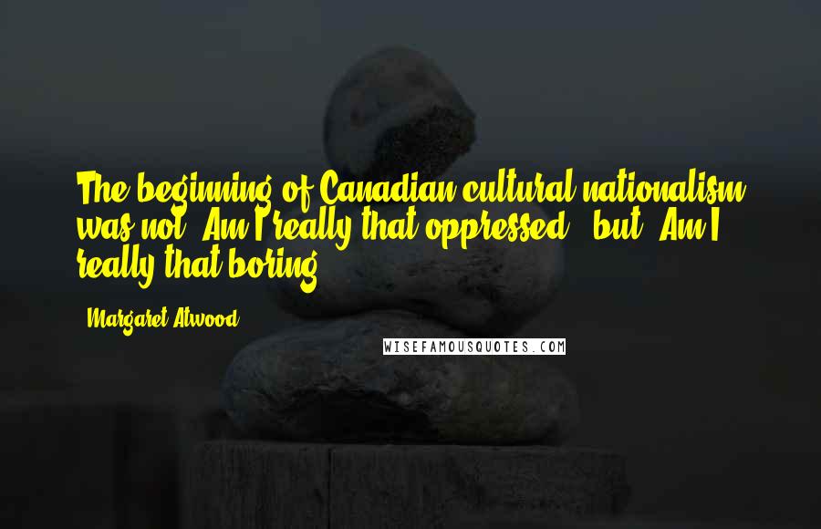 Margaret Atwood Quotes: The beginning of Canadian cultural nationalism was not 'Am I really that oppressed?' but 'Am I really that boring?'