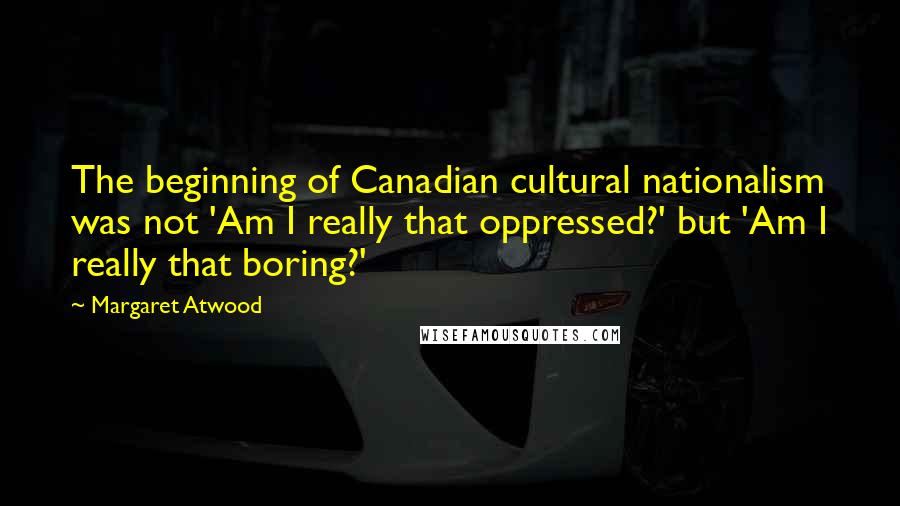 Margaret Atwood Quotes: The beginning of Canadian cultural nationalism was not 'Am I really that oppressed?' but 'Am I really that boring?'