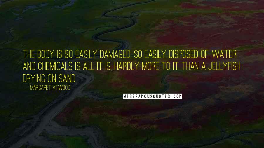 Margaret Atwood Quotes: The body is so easily damaged, so easily disposed of, water and chemicals is all it is, hardly more to it than a jellyfish drying on sand.