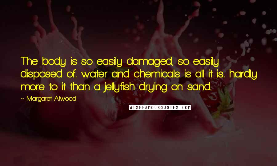 Margaret Atwood Quotes: The body is so easily damaged, so easily disposed of, water and chemicals is all it is, hardly more to it than a jellyfish drying on sand.