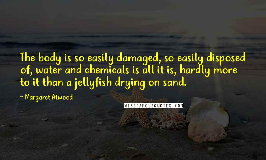 Margaret Atwood Quotes: The body is so easily damaged, so easily disposed of, water and chemicals is all it is, hardly more to it than a jellyfish drying on sand.