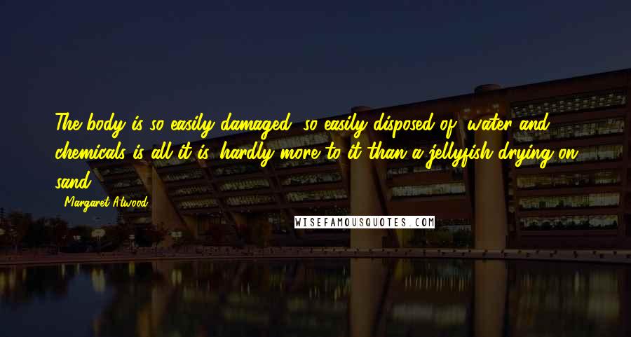 Margaret Atwood Quotes: The body is so easily damaged, so easily disposed of, water and chemicals is all it is, hardly more to it than a jellyfish drying on sand.