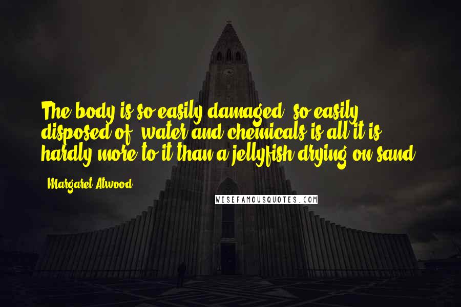 Margaret Atwood Quotes: The body is so easily damaged, so easily disposed of, water and chemicals is all it is, hardly more to it than a jellyfish drying on sand.