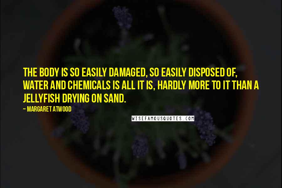 Margaret Atwood Quotes: The body is so easily damaged, so easily disposed of, water and chemicals is all it is, hardly more to it than a jellyfish drying on sand.