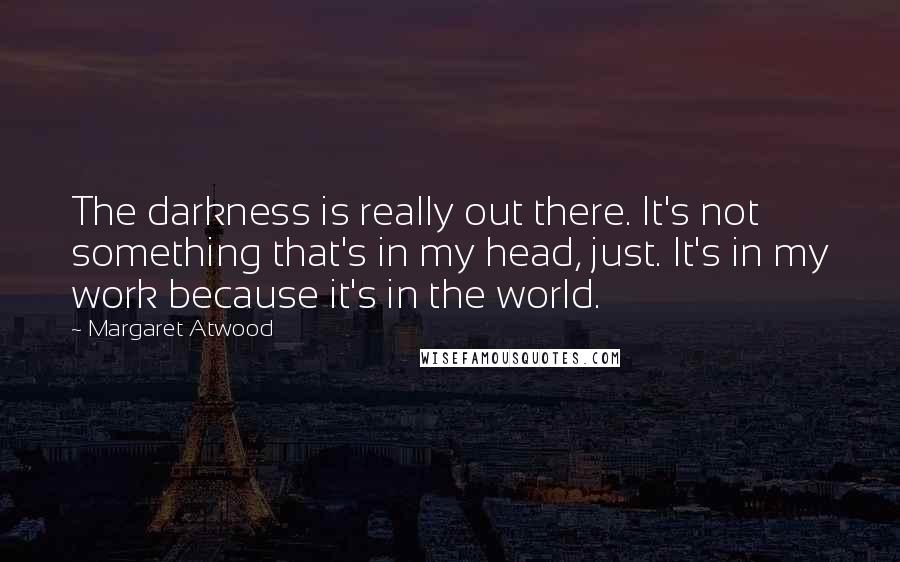 Margaret Atwood Quotes: The darkness is really out there. It's not something that's in my head, just. It's in my work because it's in the world.