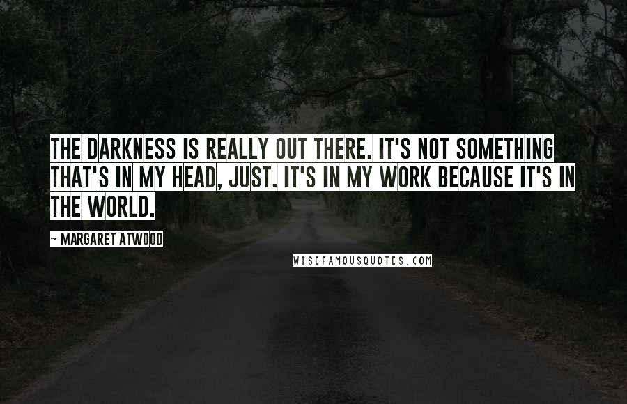 Margaret Atwood Quotes: The darkness is really out there. It's not something that's in my head, just. It's in my work because it's in the world.
