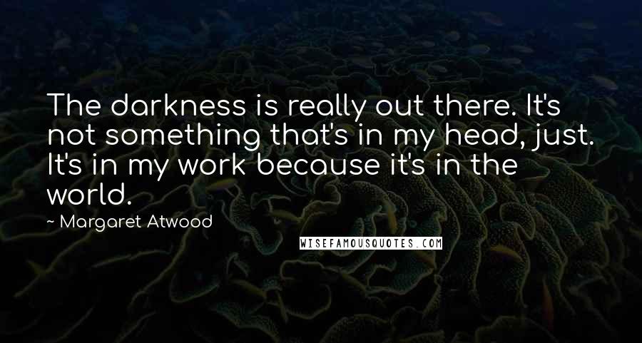 Margaret Atwood Quotes: The darkness is really out there. It's not something that's in my head, just. It's in my work because it's in the world.