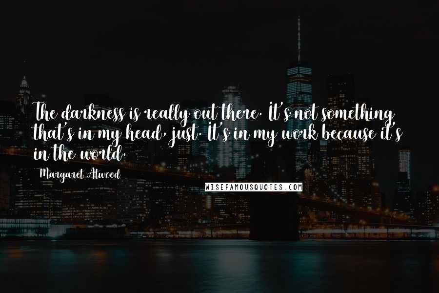 Margaret Atwood Quotes: The darkness is really out there. It's not something that's in my head, just. It's in my work because it's in the world.