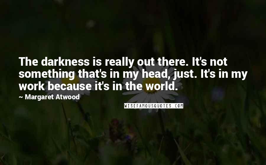 Margaret Atwood Quotes: The darkness is really out there. It's not something that's in my head, just. It's in my work because it's in the world.