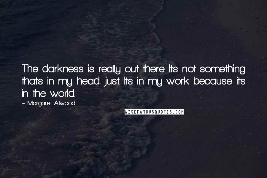 Margaret Atwood Quotes: The darkness is really out there. It's not something that's in my head, just. It's in my work because it's in the world.