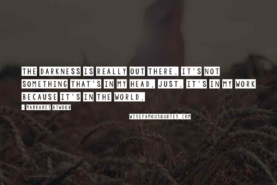 Margaret Atwood Quotes: The darkness is really out there. It's not something that's in my head, just. It's in my work because it's in the world.