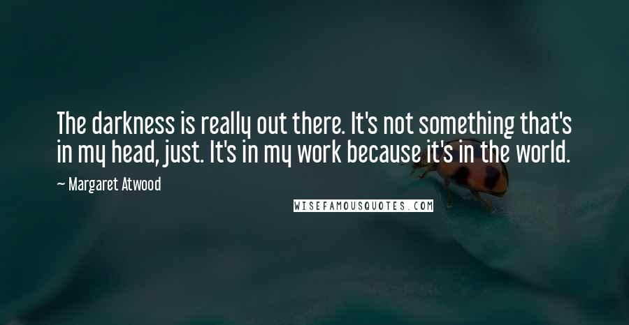 Margaret Atwood Quotes: The darkness is really out there. It's not something that's in my head, just. It's in my work because it's in the world.