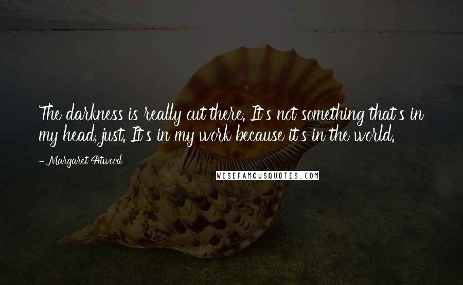 Margaret Atwood Quotes: The darkness is really out there. It's not something that's in my head, just. It's in my work because it's in the world.