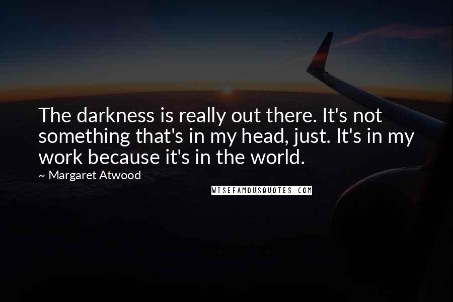 Margaret Atwood Quotes: The darkness is really out there. It's not something that's in my head, just. It's in my work because it's in the world.