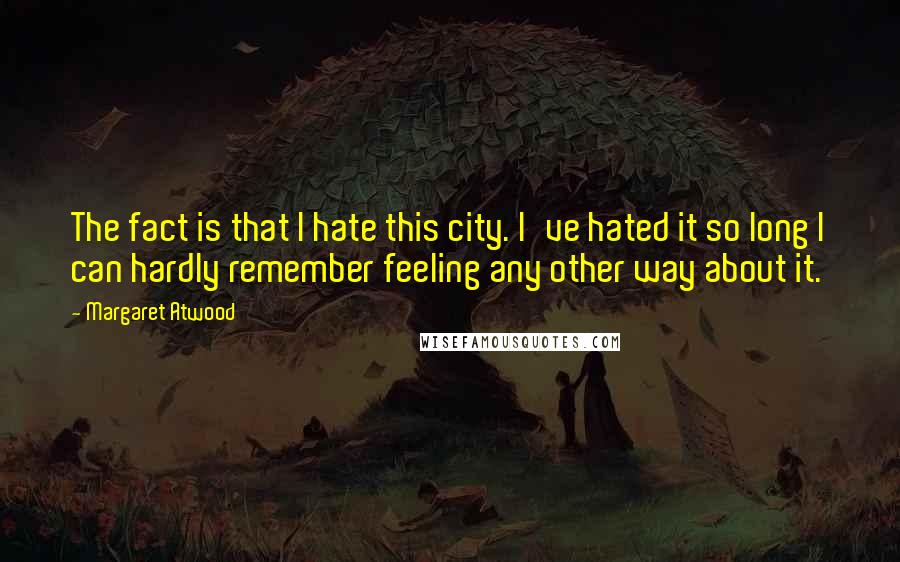 Margaret Atwood Quotes: The fact is that I hate this city. I've hated it so long I can hardly remember feeling any other way about it.