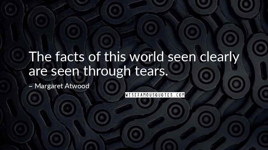 Margaret Atwood Quotes: The facts of this world seen clearly are seen through tears.