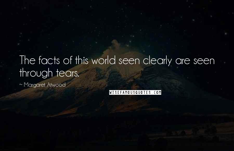 Margaret Atwood Quotes: The facts of this world seen clearly are seen through tears.