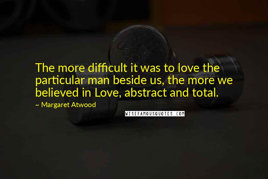 Margaret Atwood Quotes: The more difficult it was to love the particular man beside us, the more we believed in Love, abstract and total.