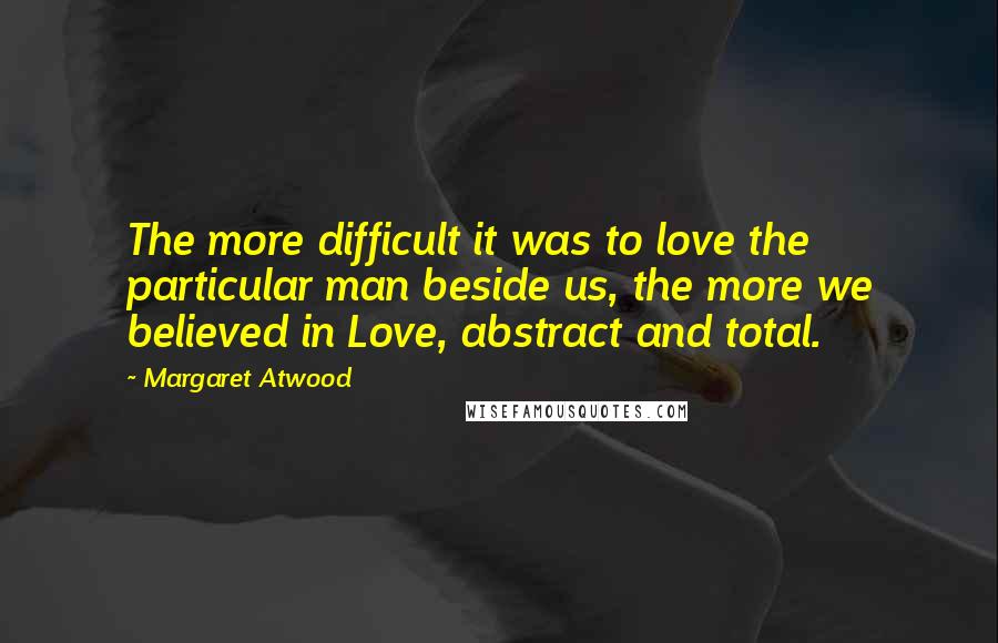 Margaret Atwood Quotes: The more difficult it was to love the particular man beside us, the more we believed in Love, abstract and total.