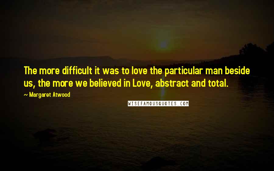 Margaret Atwood Quotes: The more difficult it was to love the particular man beside us, the more we believed in Love, abstract and total.